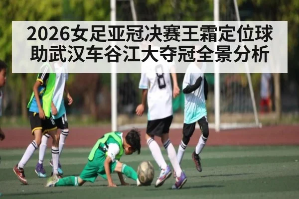 2026女足亚冠决赛王霜定位球助武汉车谷江大夺冠全景分析